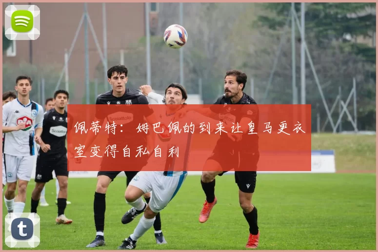 佩蒂特：姆巴佩的到来让皇马更衣室变得自私自利