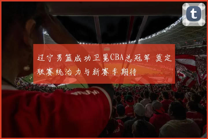 辽宁男篮成功卫冕CBA总冠军 奠定联赛统治力与新赛季期待