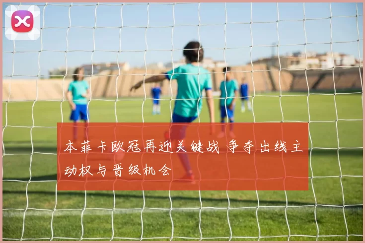 本菲卡欧冠再迎关键战 争夺出线主动权与晋级机会