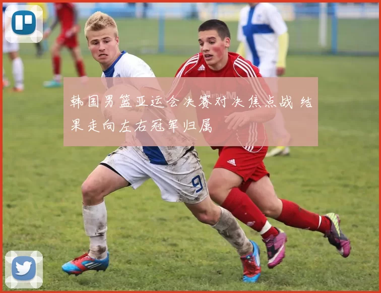 韩国男篮亚运会决赛对决焦点战 结果走向左右冠军归属