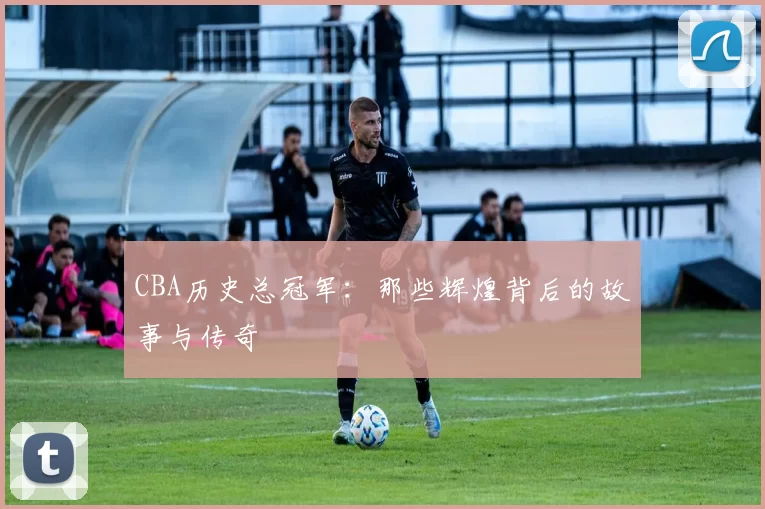 CBA历史总冠军:那些辉煌背后的故事与传奇