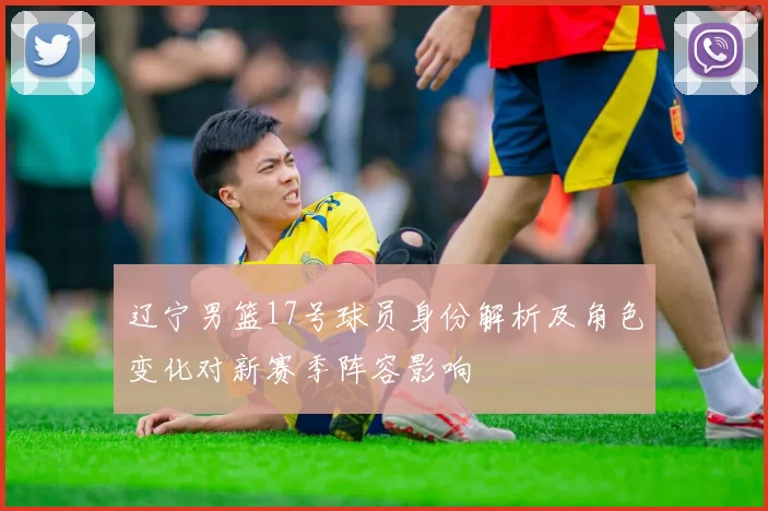 辽宁男篮17号球员身份解析及角色变化对新赛季阵容影响