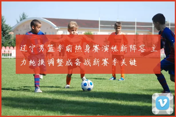 辽宁男篮季前热身赛演练新阵容 主力轮换调整成备战新赛季关键