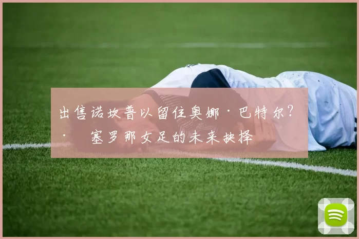 出售诺坎普以留住奥娜·巴特尔？巴塞罗那女足的未来抉择