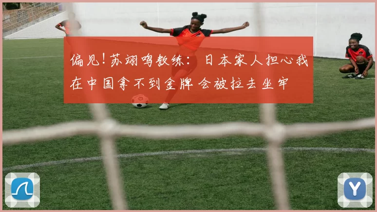偏见!苏翊鸣教练：日本家人担心我在中国拿不到金牌 会被拉去坐牢