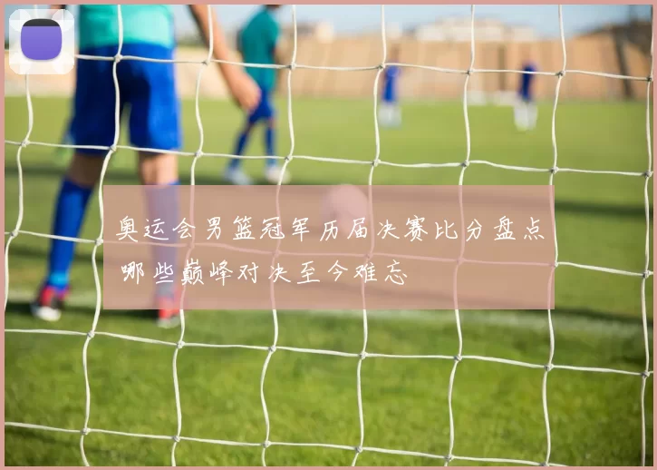 奥运会男篮冠军历届决赛比分盘点 哪些巅峰对决至今难忘