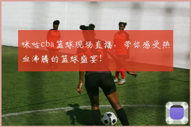 咪咕cba篮球现场直播,带你感受热血沸腾的篮球盛宴!