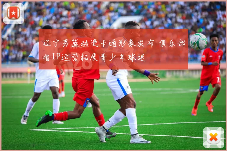 辽宁男篮动漫卡通形象发布 俱乐部借IP运营拓展青少年球迷