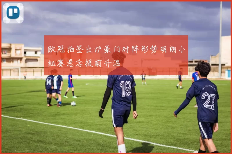 欧冠抽签出炉豪门对阵形势明朗小组赛悬念提前升温