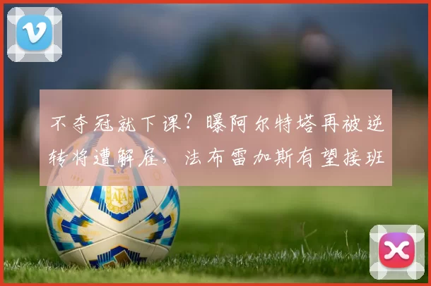 不夺冠就下课？曝阿尔特塔再被逆转将遭解雇，法布雷加斯有望接班
