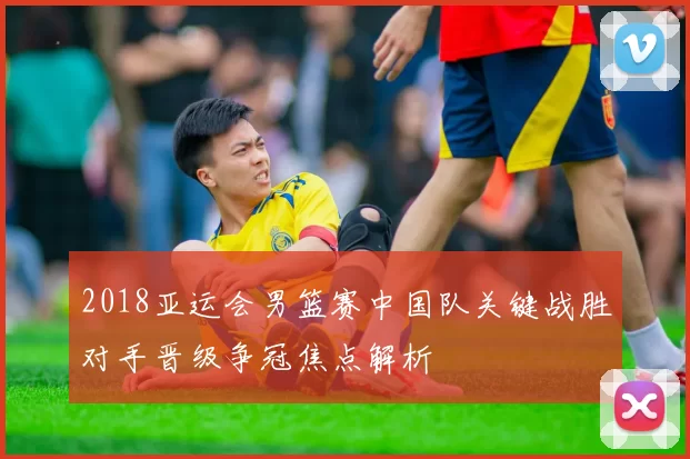 2018亚运会男篮赛中国队关键战胜对手晋级争冠焦点解析