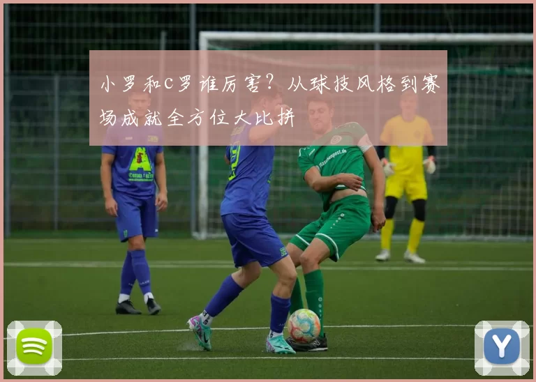 小罗和c罗谁厉害？从球技风格到赛场成就全方位大比拼