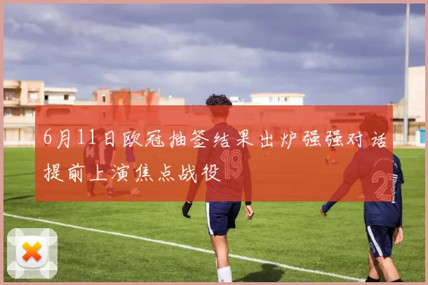 6月11日欧冠抽签结果出炉强强对话提前上演焦点战役