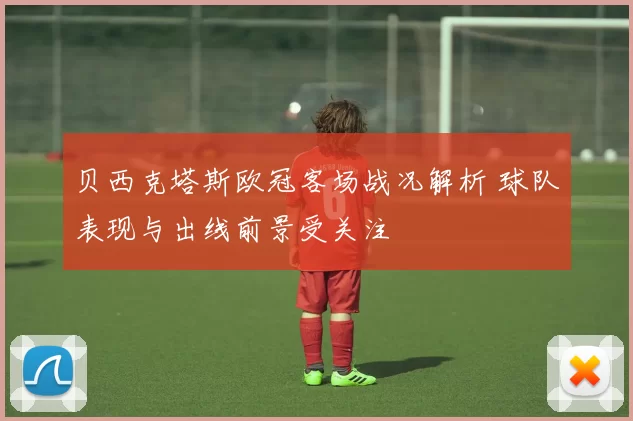 贝西克塔斯欧冠客场战况解析 球队表现与出线前景受关注