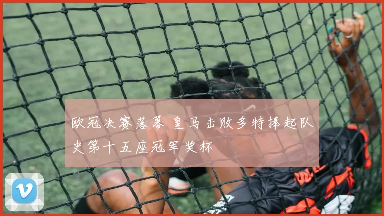 欧冠决赛落幕 皇马击败多特捧起队史第十五座冠军奖杯