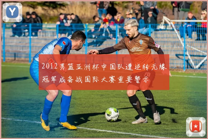 2012男篮亚洲杯中国队遭逆转无缘冠军成备战国际大赛重要警示