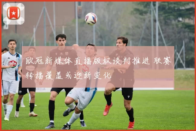 欧冠新媒体直播版权谈判推进 联赛转播覆盖或迎新变化
