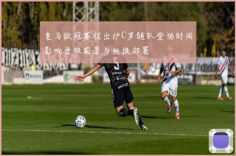 皇马欧冠赛程出炉C罗随队登场时间影响晋级前景与轮换部署