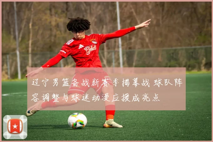 辽宁男篮备战新赛季揭幕战 球队阵容调整与球迷动漫应援成亮点