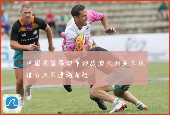 中国男篮第四节迎战澳大利亚末段追分未果遭遇考验