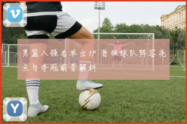 男篮八强名单出炉 晋级球队阵容亮点与夺冠前景解析