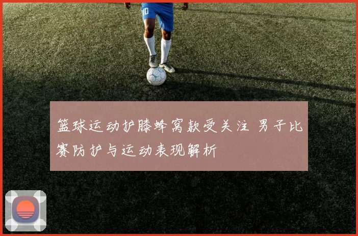 篮球运动护膝蜂窝款受关注 男子比赛防护与运动表现解析
