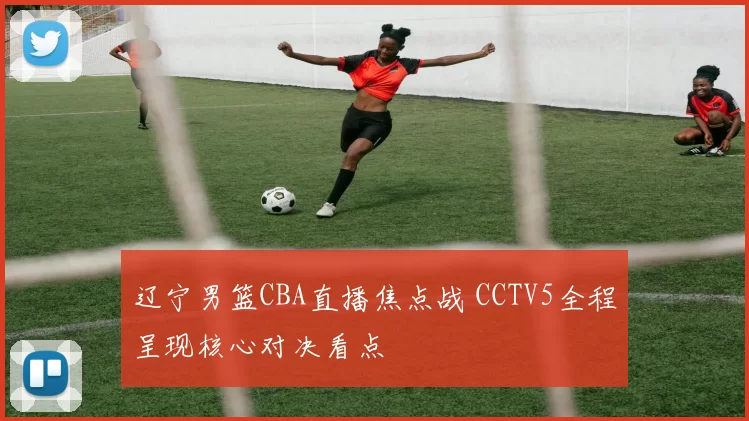 辽宁男篮CBA直播焦点战 CCTV5全程呈现核心对决看点