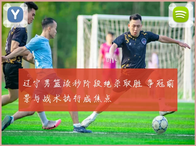 辽宁男篮读秒阶段绝杀取胜 争冠前景与战术执行成焦点