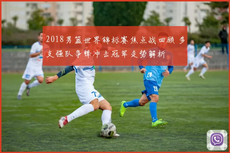 2018男篮世界锦标赛焦点战回顾 多支强队争锋冲击冠军走势解析