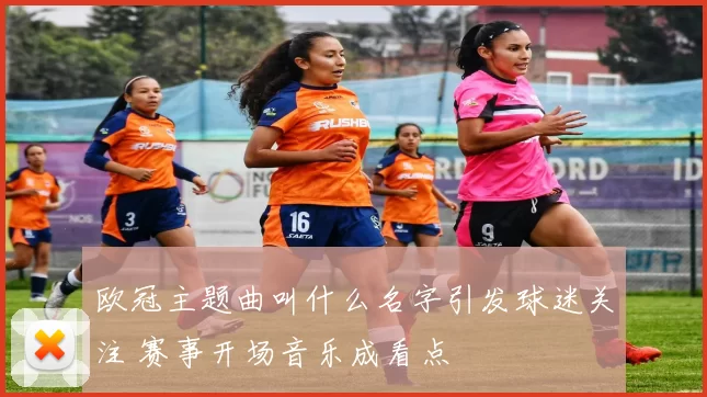 欧冠主题曲叫什么名字引发球迷关注 赛事开场音乐成看点