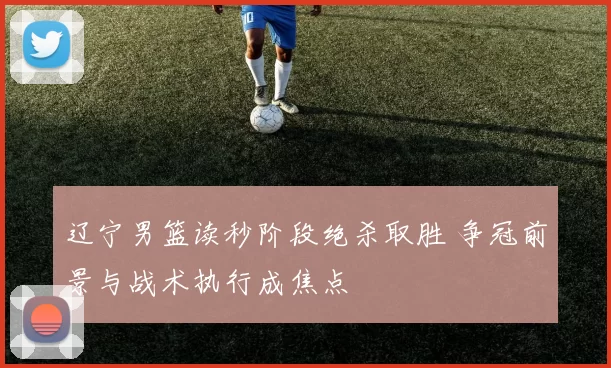 辽宁男篮读秒阶段绝杀取胜 争冠前景与战术执行成焦点