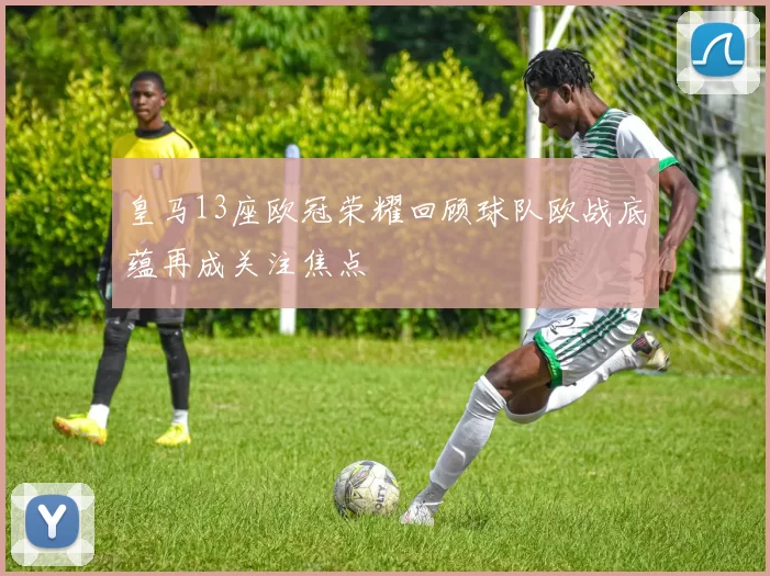 皇马13座欧冠荣耀回顾球队欧战底蕴再成关注焦点