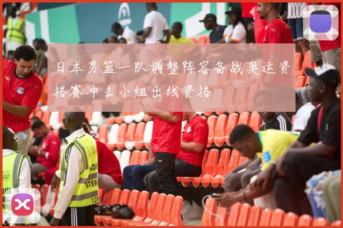 日本男篮一队调整阵容备战奥运资格赛冲击小组出线资格