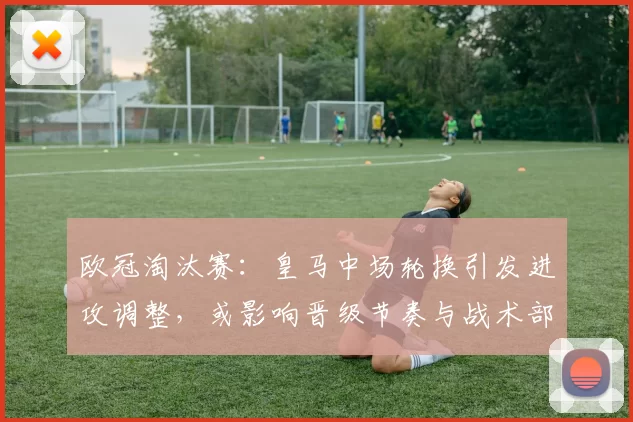 欧冠淘汰赛：皇马中场轮换引发进攻调整，或影响晋级节奏与战术部署