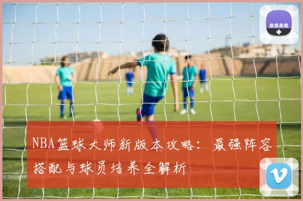 NBA篮球大师新版本攻略：最强阵容搭配与球员培养全解析