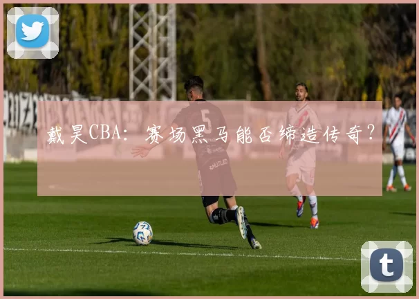 戴昊CBA：赛场黑马能否缔造传奇？