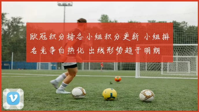 欧冠积分榜各小组积分更新 小组排名竞争白热化 出线形势趋于明朗