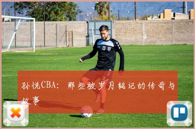 孙悦CBA：那些被岁月铭记的传奇与故事