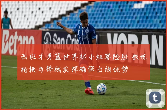 西班牙男篮世界杯小组赛险胜 教练轮换与锋线发挥确保出线优势