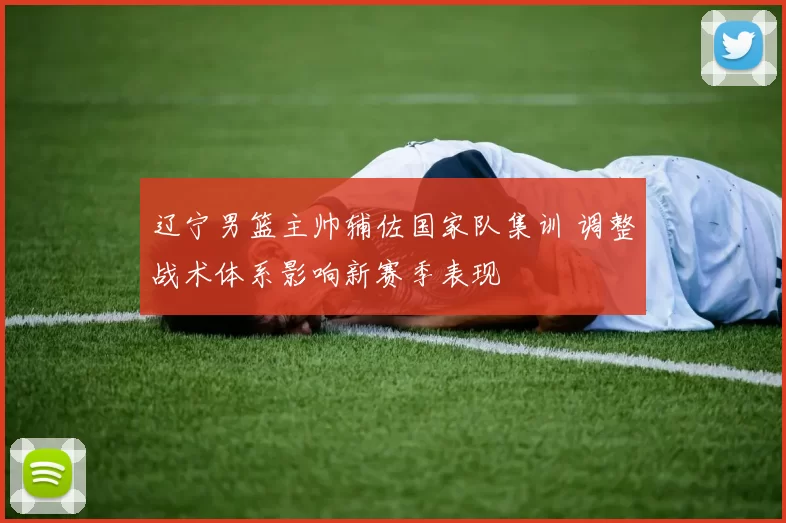 辽宁男篮主帅辅佐国家队集训 调整战术体系影响新赛季表现