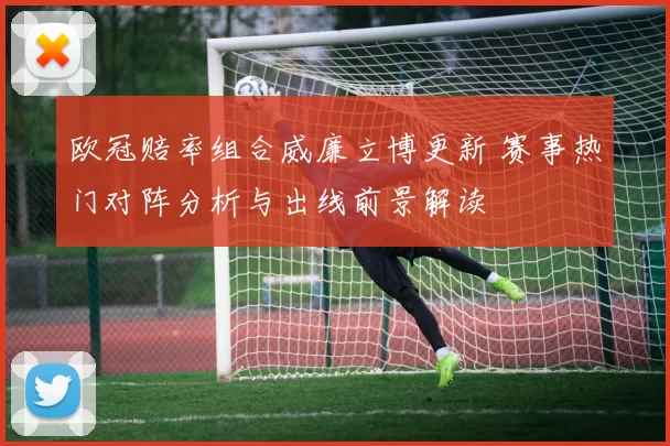 欧冠赔率组合威廉立博更新 赛事热门对阵分析与出线前景解读