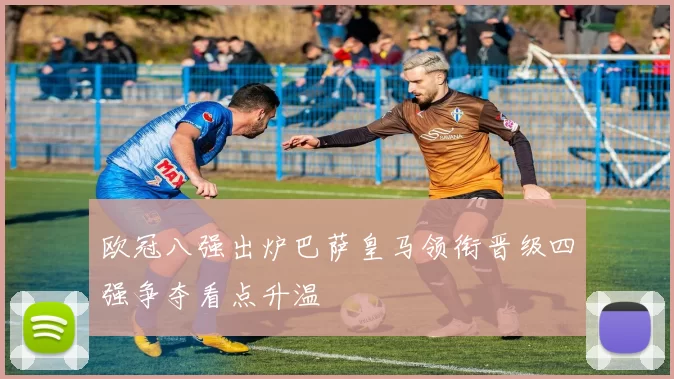 欧冠八强出炉巴萨皇马领衔晋级四强争夺看点升温