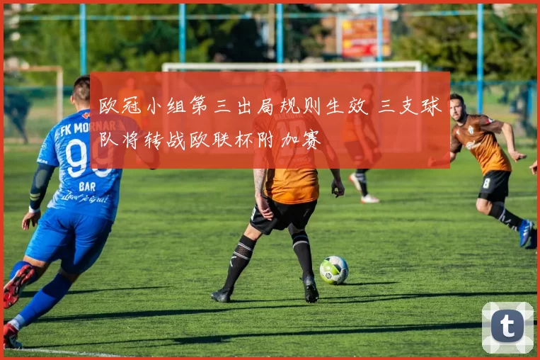 欧冠小组第三出局规则生效 三支球队将转战欧联杯附加赛