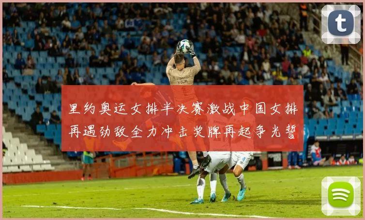 里约奥运女排半决赛激战中国女排再遇劲敌全力冲击奖牌再起争光誓夺