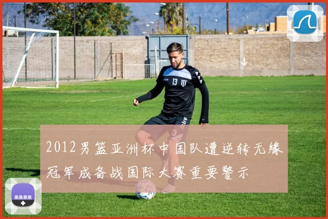 2012男篮亚洲杯中国队遭逆转无缘冠军成备战国际大赛重要警示