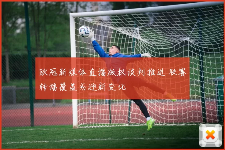 欧冠新媒体直播版权谈判推进 联赛转播覆盖或迎新变化
