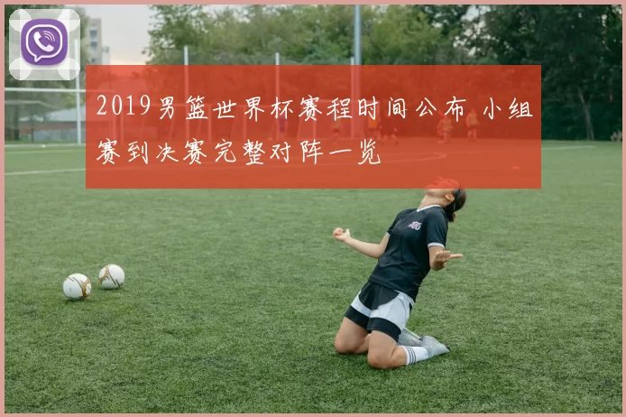 2019男篮世界杯赛程时间公布 小组赛到决赛完整对阵一览