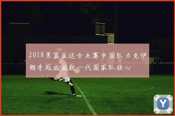 2018男篮亚运会决赛中国队力克伊朗夺冠成就新一代国家队核心