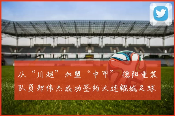 从“川超”加盟“中甲” 德阳重装队员郑伟杰成功签约大连鲲城足球俱乐部