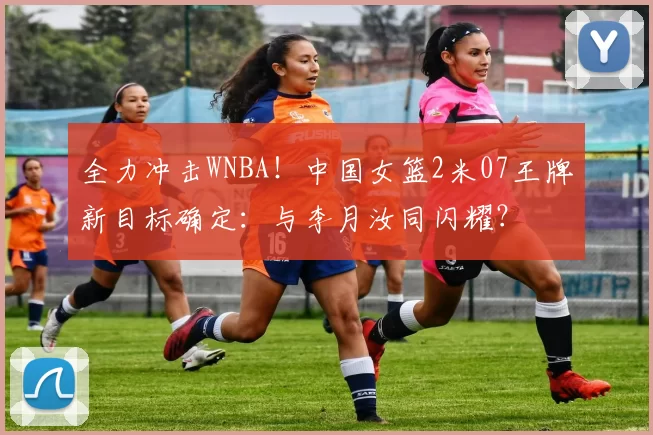 全力冲击WNBA！中国女篮2米07王牌新目标确定：与李月汝同闪耀？
